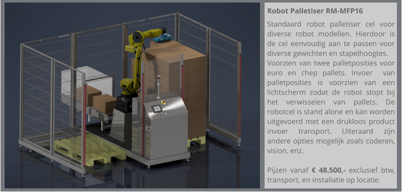 Robot Palletiser RM-MFP16  Standaard robot palletiser cel voor diverse robot modellen. Hierdoor is de cel eenvoudig aan te passen voor diverse gewichten en stapelhoogtes. Voorzien van twee palletposities voor euro en chep pallets. Invoer  van palletposities is voorzien van een lichtscherm zodat de robot stopt bij het verwisselen van pallets. De robotcel is stand alone en kan worden uitgevoerd met een drukloos product invoer transport. Uiteraard zijn andere opties mogelijk zoals coderen, vision, enz.  Pijzen vanaf € 48.500,- exclusief btw, transport, en installatie op locatie.